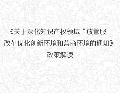 《关于深化知识产权领域“放管服”改革优化创新环境和营商环境的通知》政策解读